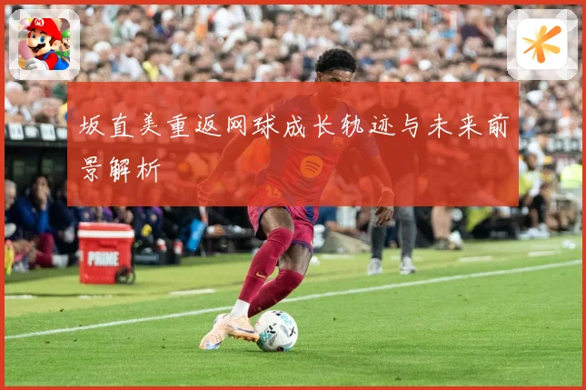 坂直美重返网球成长轨迹与未来前景解析
