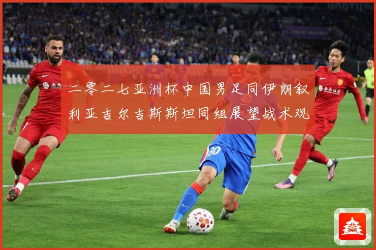 二零二七亚洲杯中国男足同伊朗叙利亚吉尔吉斯斯坦同组展望战术观察