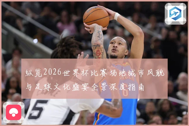 纵览2026世界杯比赛场地城市风貌与足球文化盛宴全景深度指南