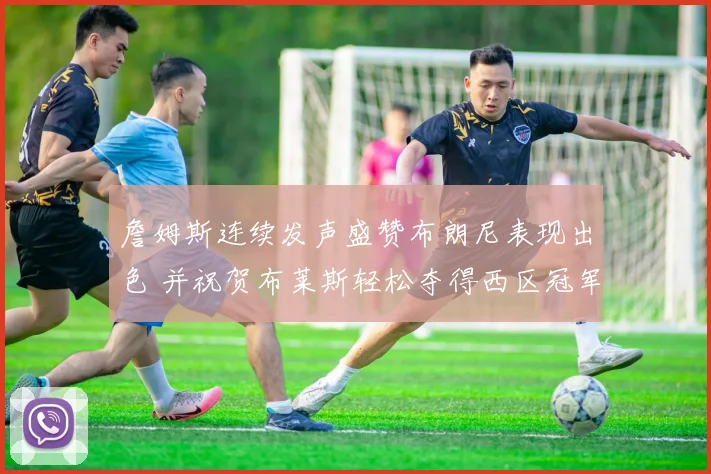 詹姆斯连续发声盛赞布朗尼表现出色 并祝贺布莱斯轻松夺得西区冠军