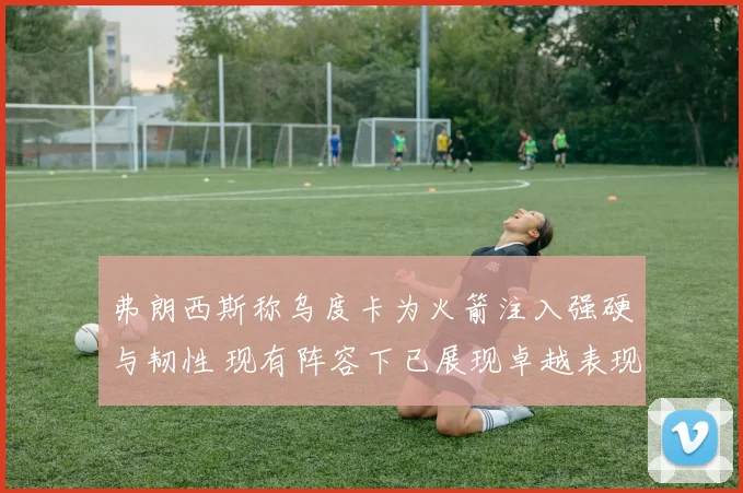 弗朗西斯称乌度卡为火箭注入强硬与韧性 现有阵容下已展现卓越表现