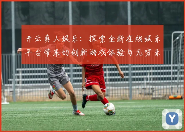开云真人娱乐：探索全新在线娱乐平台带来的创新游戏体验与无穷乐趣