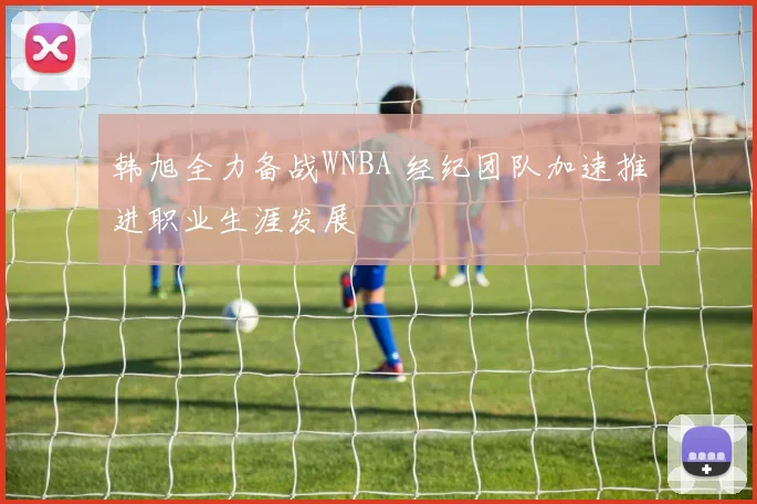 韩旭全力备战WNBA 经纪团队加速推进职业生涯发展