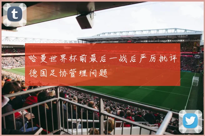 哈曼世界杯前最后一战后严厉批评德国足协管理问题