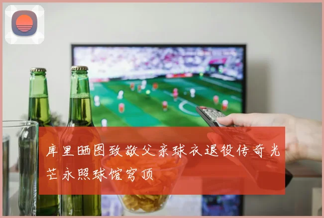 库里晒图致敬父亲球衣退役传奇光芒永照球馆穹顶