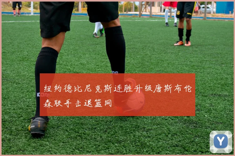 纽约德比尼克斯连胜升级唐斯布伦森联手击退篮网