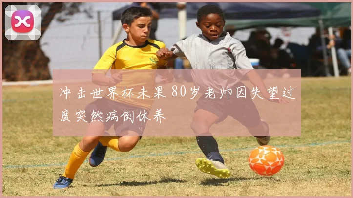冲击世界杯未果 80岁老帅因失望过度突然病倒休养
